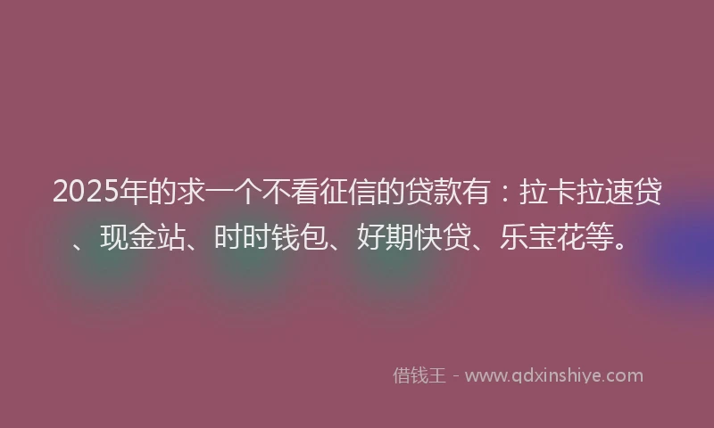 2025年的求一个不看征信的贷款有：拉卡拉速贷、现金站、时时钱包、好期快贷、乐宝花等。
