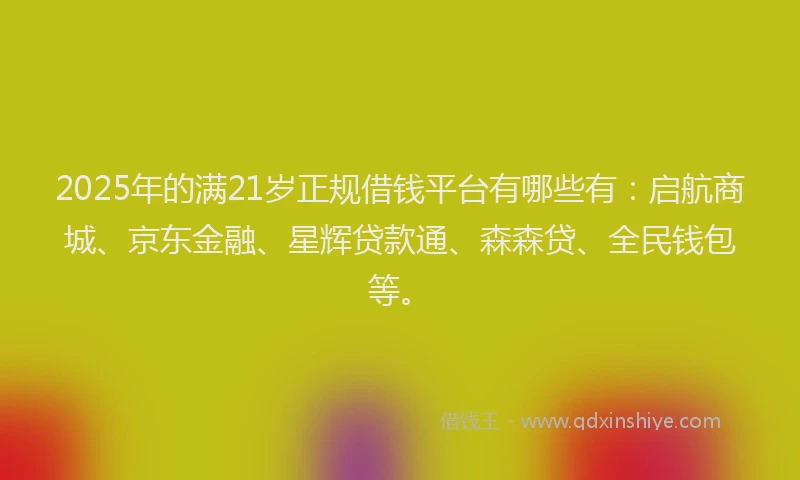 2025年的满21岁正规借钱平台有哪些有：启航商城、京东金融、星辉贷款通、森森贷、全民钱包等。