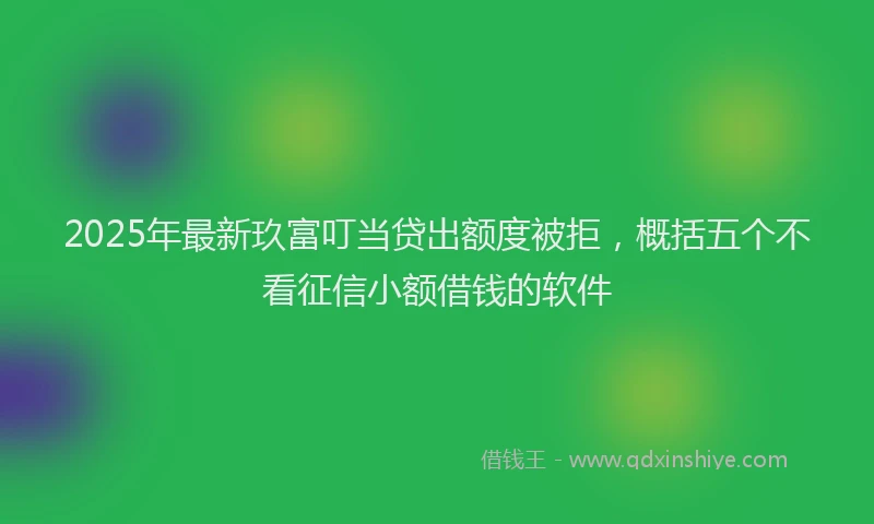 2025年最新玖富叮当贷出额度被拒，概括五个不看征信小额借钱的软件