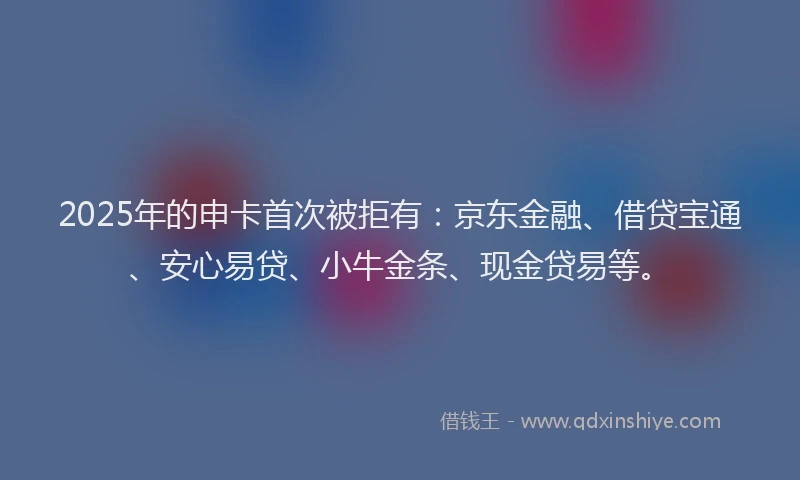 2025年的申卡首次被拒有:京东金融、借贷宝通、安心易贷、小牛金条、现金贷易等。