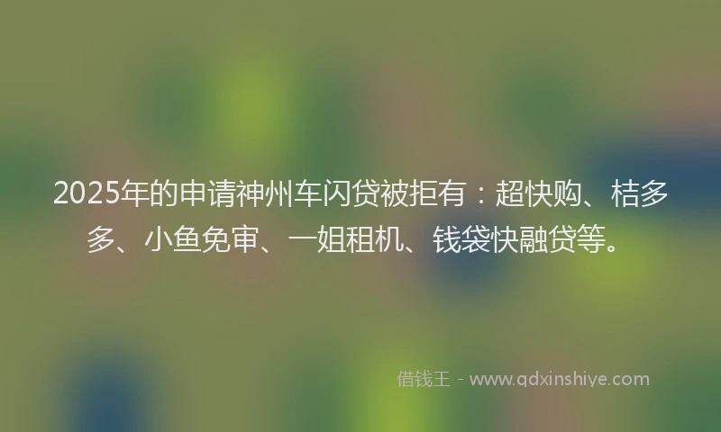 2025年的申请神州车闪贷被拒有：超快购、桔多多、小鱼免审、一姐租机、钱袋快融贷等。