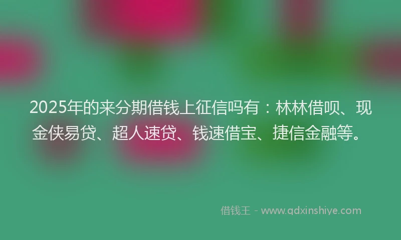 2025年的来分期借钱上征信吗有：林林借呗、现金侠易贷、超人速贷、钱速借宝、捷信金融等。