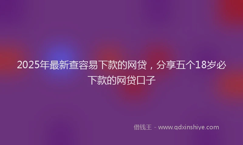 2025年最新查容易下款的网贷，分享五个18岁必下款的网贷口子