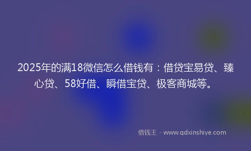 2025年的满18微信怎么借钱有：借贷宝易贷、臻心贷、58好借、瞬借宝贷、极客商城等。