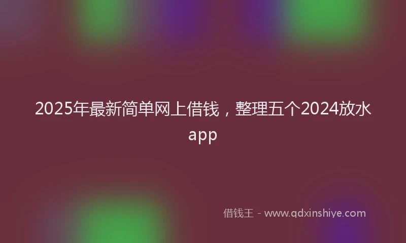 2025年最新简单网上借钱，整理五个2024放水app