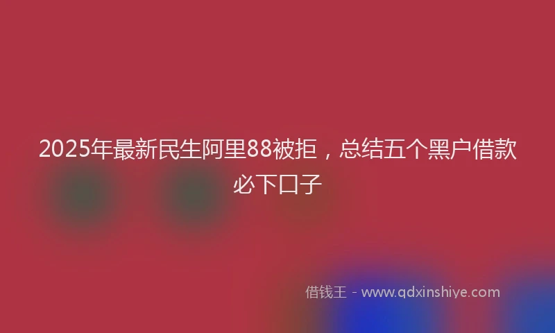 2025年最新民生阿里88被拒，总结五个黑户借款必下口子