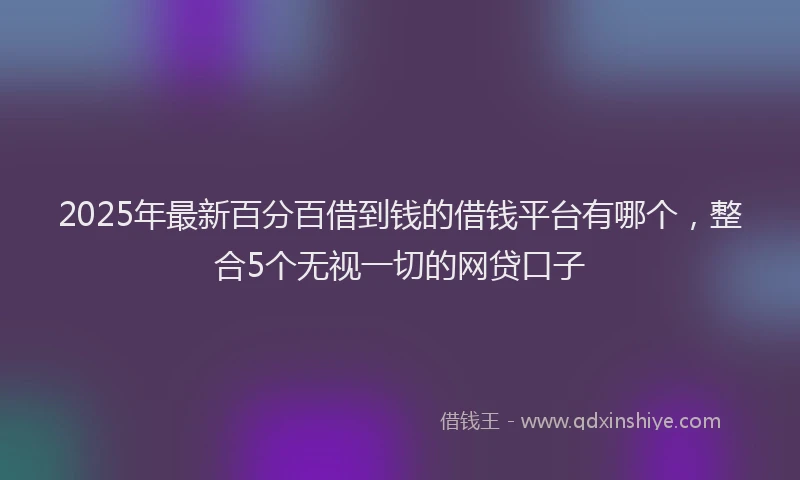 2025年最新百分百借到钱的借钱平台有哪个，整合5个无视一切的网贷口子