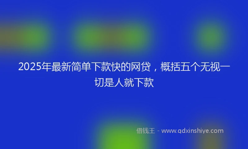 2025年最新简单下款快的网贷，概括五个无视一切是人就下款
