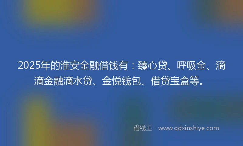 2025年的淮安金融借钱有：臻心贷、呼吸金、滴滴金融滴水贷、金悦钱包、借贷宝盒等。