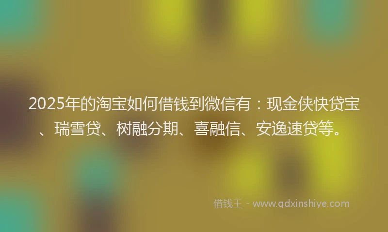 2025年的淘宝如何借钱到微信有：现金侠快贷宝、瑞雪贷、树融分期、喜融信、安逸速贷等。