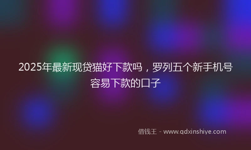 2025年最新现贷猫好下款吗，罗列五个新手机号容易下款的口子
