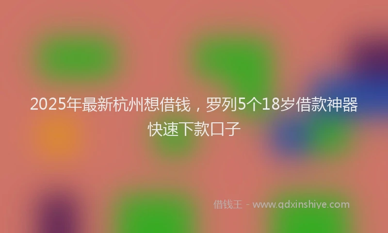 2025年最新杭州想借钱，罗列5个18岁借款神器快速下款口子