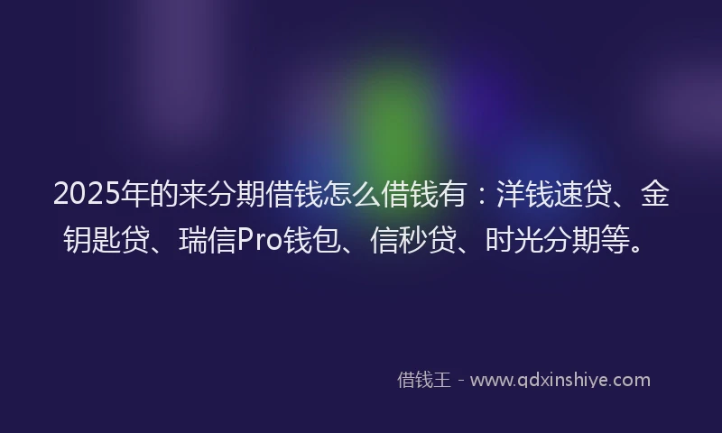 2025年的来分期借钱怎么借钱有：洋钱速贷、金钥匙贷、瑞信Pro钱包、信秒贷、时光分期等。