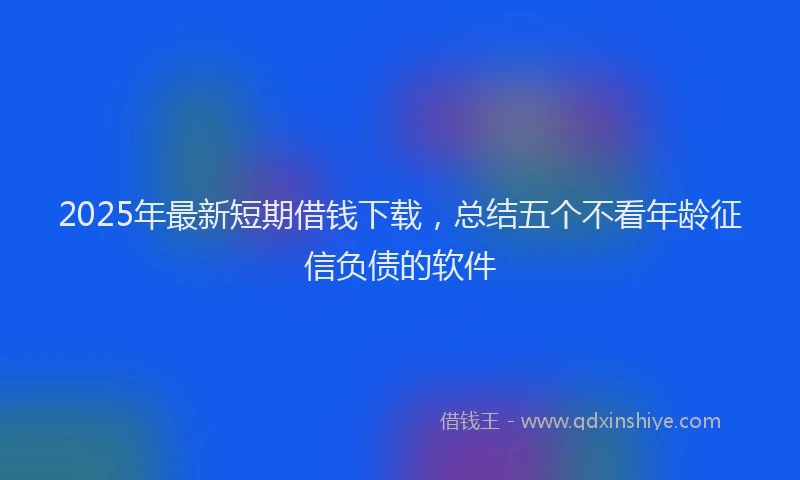 2025年最新短期借钱下载，总结五个不看年龄征信负债的软件