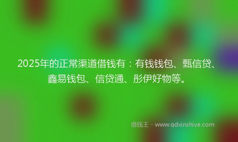 2025年的正常渠道借钱有：有钱钱包、甄信贷、鑫易钱包、信贷通、彤伊好物等。
