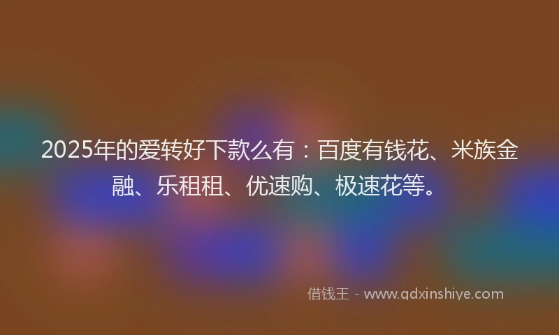 2025年的爱转好下款么有：百度有钱花、米族金融、乐租租、优速购、极速花等。