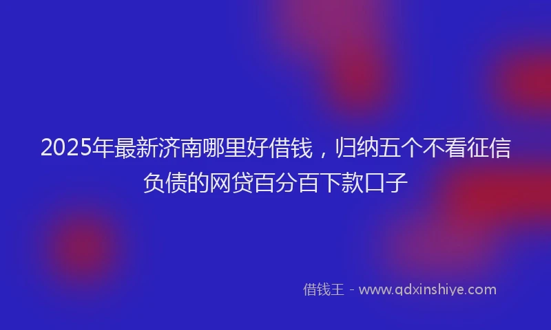 2025年最新济南哪里好借钱，归纳五个不看征信负债的网贷百分百下款口子