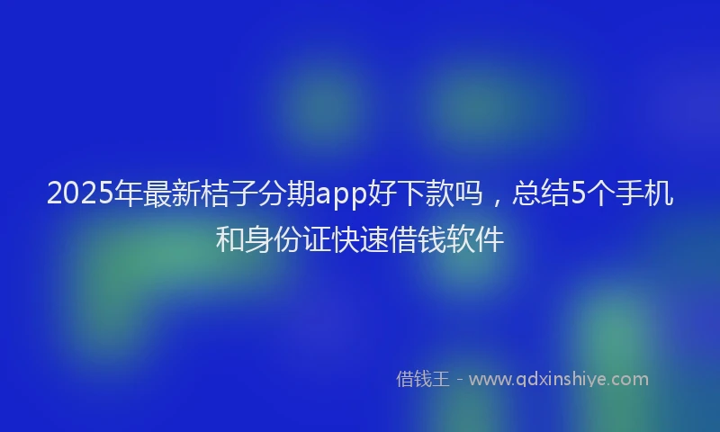 2025年最新桔子分期app好下款吗，总结5个手机和身份证快速借钱软件