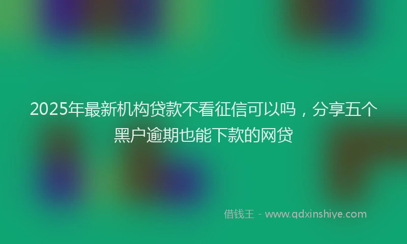 2025年最新机构贷款不看征信可以吗，分享五个黑户逾期也能下款的网贷