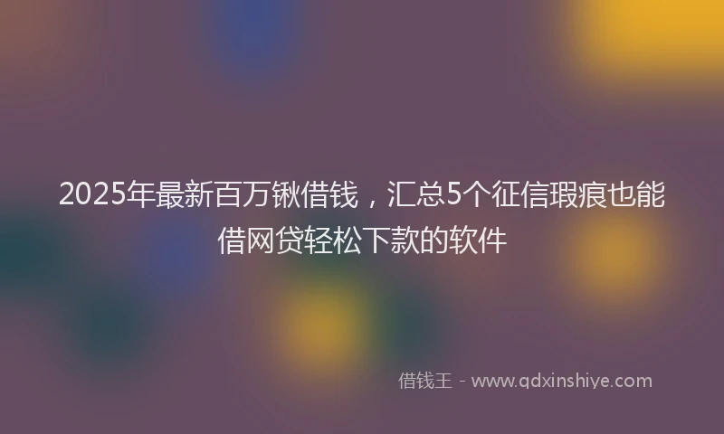 2025年最新百万锹借钱，汇总5个征信瑕疵也能借网贷轻松下款的软件