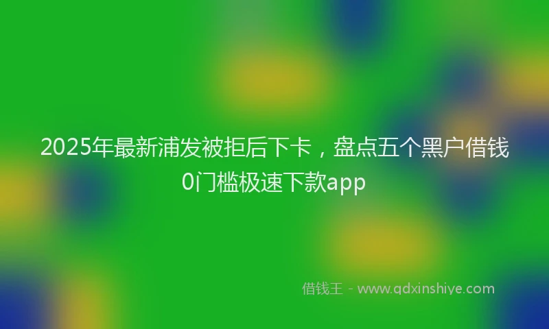 2025年最新浦发被拒后下卡，盘点五个黑户借钱0门槛极速下款app