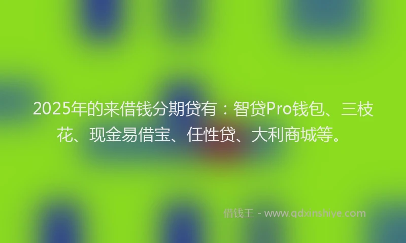 2025年的来借钱分期贷有：智贷Pro钱包、三枝花、现金易借宝、任性贷、大利商城等。