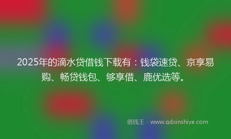 2025年的滴水贷借钱下载有：钱袋速贷、京享易购、畅贷钱包、够享借、鹿优选等。