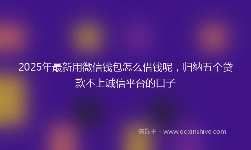 2025年最新用微信钱包怎么借钱呢，归纳五个贷款不上诚信平台的口子