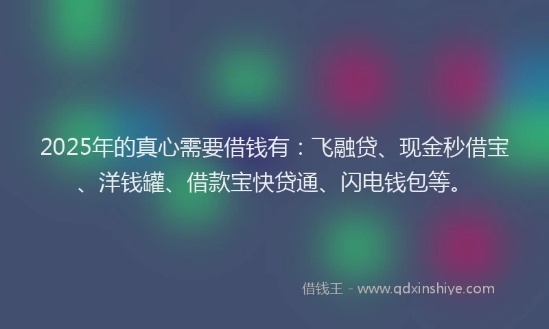 2025年的真心需要借钱有：飞融贷、现金秒借宝、洋钱罐、借款宝快贷通、闪电钱包等。