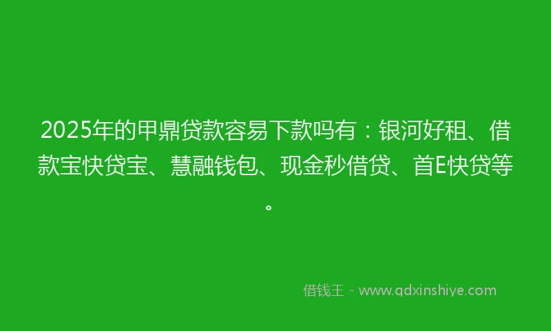 2025年的甲鼎贷款容易下款吗有：银河好租、借款宝快贷宝、慧融钱包、现金秒借贷、首E快贷等。