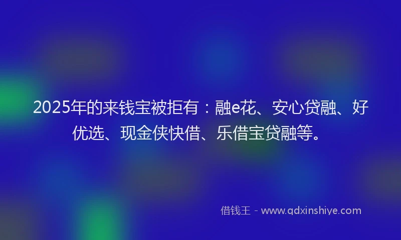 2025年的来钱宝被拒有：融e花、安心贷融、好优选、现金侠快借、乐借宝贷融等。