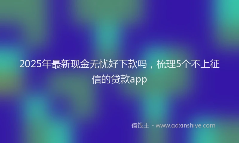2025年最新现金无忧好下款吗，梳理5个不上征信的贷款app