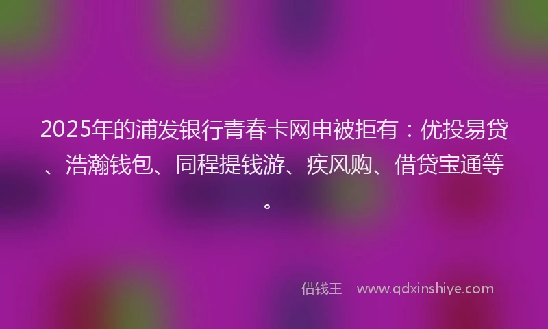 2025年的浦发银行青春卡网申被拒有：优投易贷、浩瀚钱包、同程提钱游、疾风购、借贷宝通等。