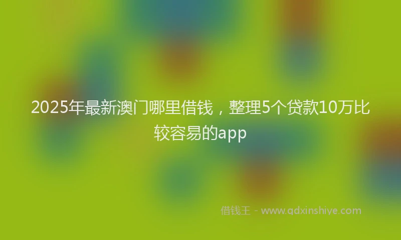2025年最新澳门哪里借钱，整理5个贷款10万比较容易的app