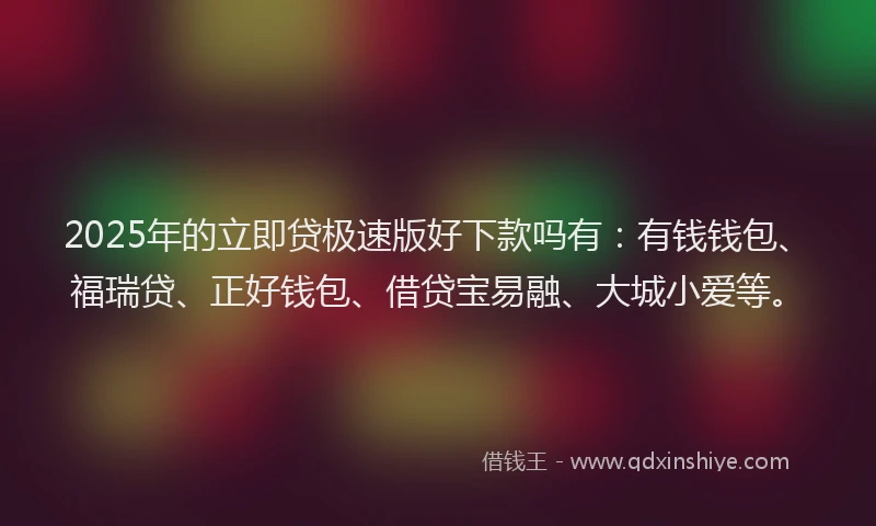 2025年的立即贷极速版好下款吗有：有钱钱包、福瑞贷、正好钱包、借贷宝易融、大城小爱等。