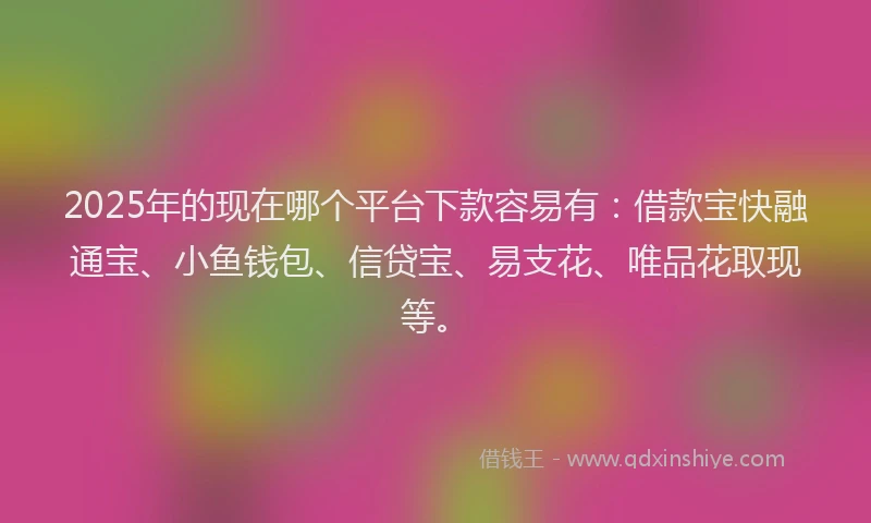 2025年的现在哪个平台下款容易有：借款宝快融通宝、小鱼钱包、信贷宝、易支花、唯品花取现等。