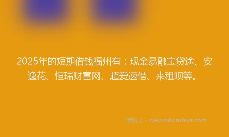 2025年的短期借钱福州有：现金易融宝贷途、安逸花、恒瑞财富网、超爱速借、来租呗等。