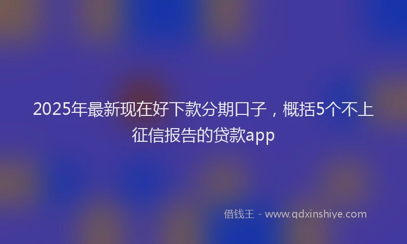 2025年最新现在好下款分期口子，概括5个不上征信报告的贷款app