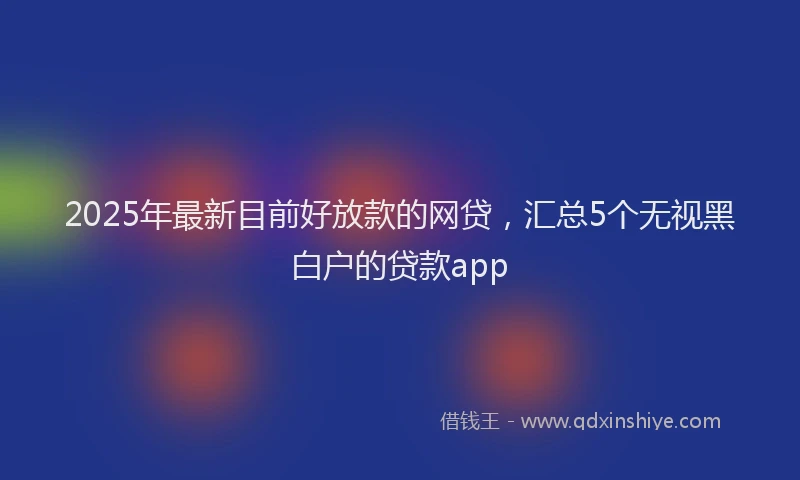 2025年最新目前好放款的网贷，汇总5个无视黑白户的贷款app