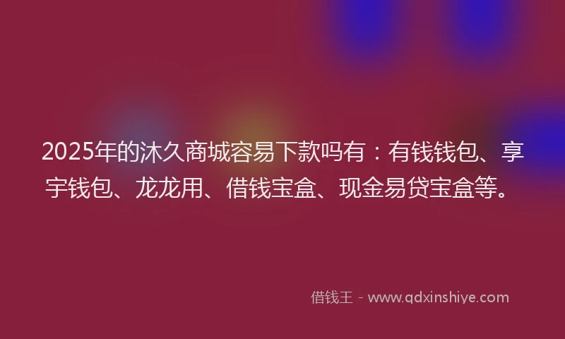2025年的沐久商城容易下款吗有：有钱钱包、享宇钱包、龙龙用、借钱宝盒、现金易贷宝盒等。