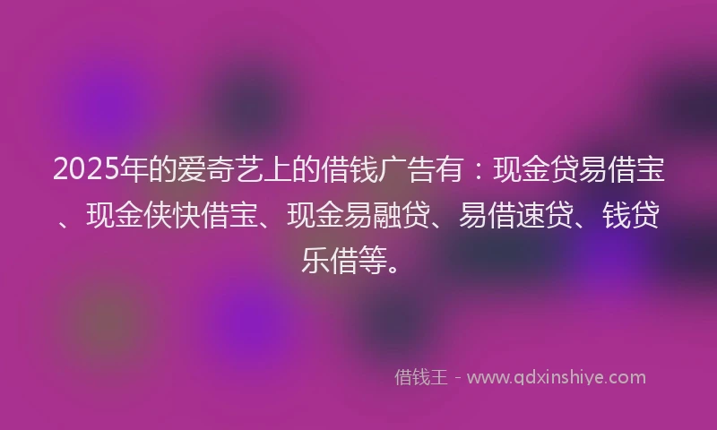 2025年的爱奇艺上的借钱广告有：现金贷易借宝、现金侠快借宝、现金易融贷、易借速贷、钱贷乐借等。