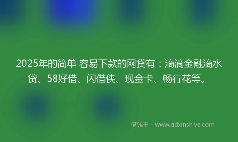 2025年的简单 容易下款的网贷有：滴滴金融滴水贷、58好借、闪借侠、现金卡、畅行花等。