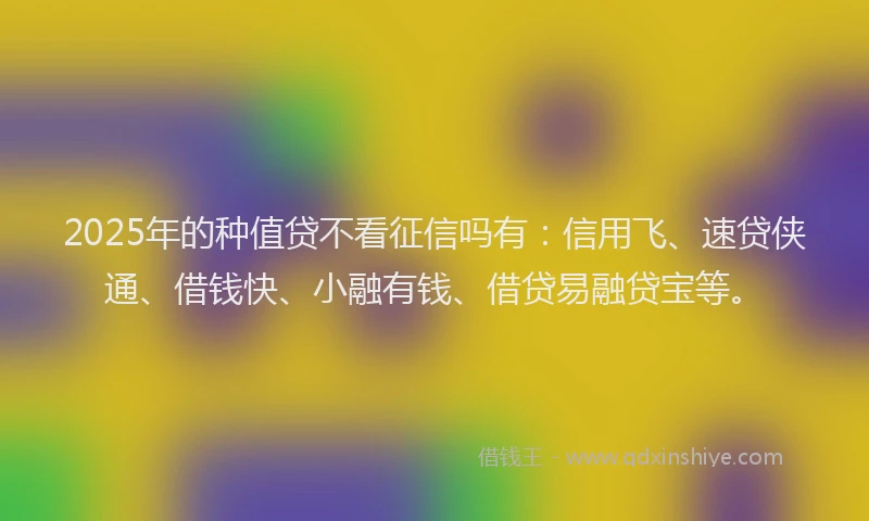 2025年的种值贷不看征信吗有：信用飞、速贷侠通、借钱快、小融有钱、借贷易融贷宝等。