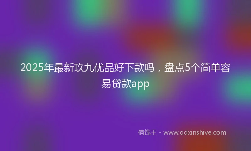 2025年最新玖九优品好下款吗，盘点5个简单容易贷款app