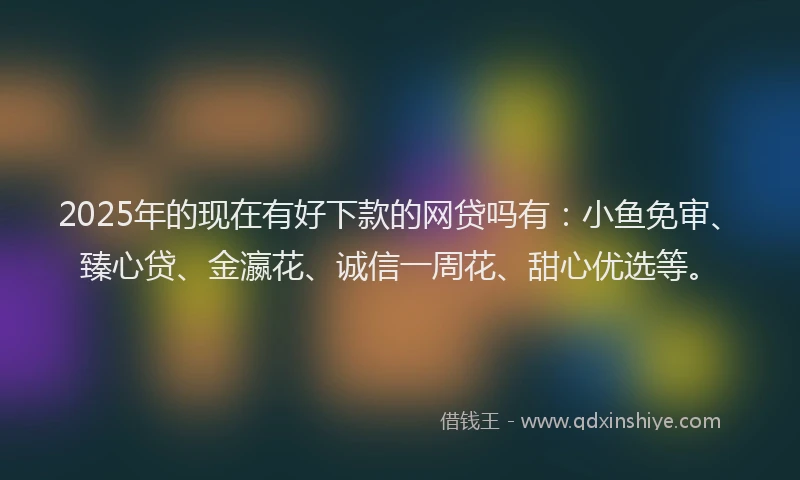 2025年的现在有好下款的网贷吗有：小鱼免审、臻心贷、金瀛花、诚信一周花、甜心优选等。