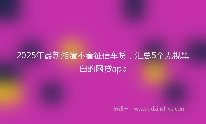 2025年最新湘潭不看征信车贷，汇总5个无视黑白的网贷app