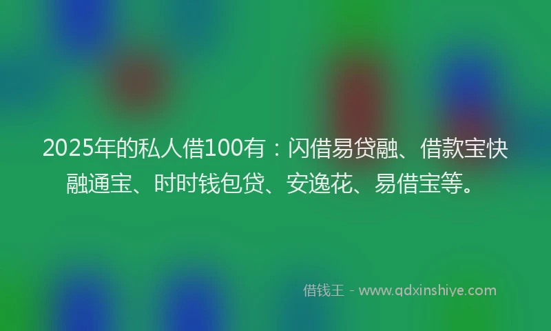 2025年的私人借100有：闪借易贷融、借款宝快融通宝、时时钱包贷、安逸花、易借宝等。