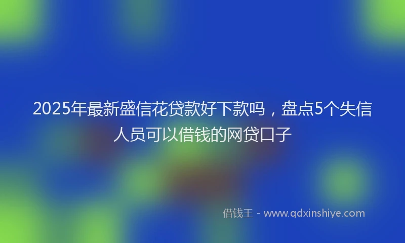 2025年最新盛信花贷款好下款吗，盘点5个失信人员可以借钱的网贷口子