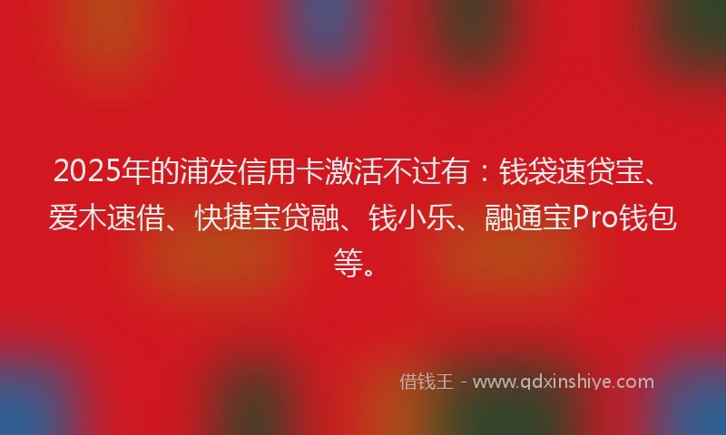 2025年的浦发信用卡激活不过有：钱袋速贷宝、爱木速借、快捷宝贷融、钱小乐、融通宝Pro钱包等。