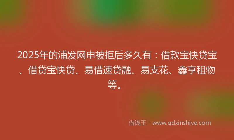 2025年的浦发网申被拒后多久有：借款宝快贷宝、借贷宝快贷、易借速贷融、易支花、鑫享租物等。